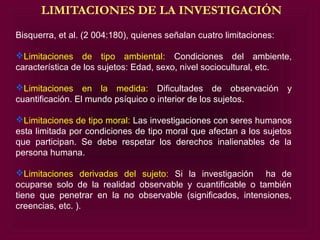 LIMITACIONES DE LA INVESTIGACIÓN
Bisquerra, et al. (2 004:180), quienes señalan cuatro limitaciones:

Limitaciones de tipo ambiental: Condiciones del ambiente,
característica de los sujetos: Edad, sexo, nivel sociocultural, etc.

Limitaciones en la medida: Dificultades de observación y
cuantificación. El mundo psíquico o interior de los sujetos.

Limitaciones de tipo moral: Las investigaciones con seres humanos
esta limitada por condiciones de tipo moral que afectan a los sujetos
que participan. Se debe respetar los derechos inalienables de la
persona humana.

Limitaciones derivadas del sujeto: Si la investigación ha de
ocuparse solo de la realidad observable y cuantificable o también
tiene que penetrar en la no observable (significados, intensiones,
creencias, etc. ).
 
