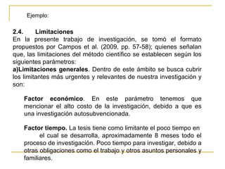 Ejemplo:

2.4.     Limitaciones
En la presente trabajo de investigación, se tomó el formato
propuestos por Campos et al. (2009, pp. 57-58); quienes señalan
que, las limitaciones del método científico se establecen según los
siguientes parámetros:
a)Limitaciones generales. Dentro de este ámbito se busca cubrir
los limitantes más urgentes y relevantes de nuestra investigación y
son:

   Factor económico. En este parámetro tenemos que
   mencionar el alto costo de la investigación, debido a que es
   una investigación autosubvencionada.

   Factor tiempo. La tesis tiene como limitante el poco tiempo en
         el cual se desarrolla, aproximadamente 8 meses todo el
   proceso de investigación. Poco tiempo para investigar, debido a
   otras obligaciones como el trabajo y otros asuntos personales y
   familiares.
 