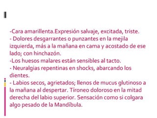 -Cara amarillenta.Expresión salvaje, excitada, triste. - Dolores desgarrantes o punzantes en la mejila izquierda, más a la mañana en cama y acostado de ese lado; con hinchazón.  -Los huesos malares están sensibles al tacto. - Neuralgias repentinas en shocks, abarcando los dientes. - Labios secos, agrietados; llenos de mucus glutinoso a la mañana al despertar. Tíroneo doloroso en la mitad derecha del labio superior. Sensación como si colgara algo pesado de la Mandíbula. 