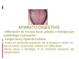APARATO DIGESTIVO -Inflamación de mucosa bucal, paladar o faríngea que puede llegar a ulceración. -Lengua seca y rígida de mañana.  - Ardor en el borde izquierdo de la lengua y ardor en  boca como  quemado. Habla con dificultad.  -Boca seca y amarga; a la mañana después de despertarse.  