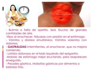 - Bulimia o falta de apetito. Sed. Eructos de grandes cantidades de aire.  -Hipo al anochecer. Náuseas con presión en el estómago. - Vómitos y diarrea simultáneos. Vómitos violentos con sialorrea. -  GASTRALGIAS  intermitentes, al anochecer, que no mejora comiendo. - Latidos dolorosos en el lado izquierdo del epigastrio.  -Ardores de estómago mejor eructando, pero reaparecen enseguida. - Pesadez gástríca. Molestias gástricas por alimentos o bebidas frías.   