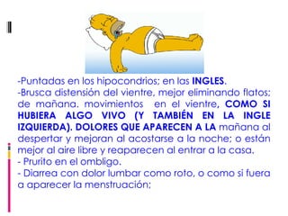 -   -Puntadas en los hipocondrios; en las  INGLES .  -Brusca distensión del vientre, mejor eliminando flatos; de mañana. movimientos  en el vientre , COMO SI HUBIERA ALGO VIVO (Y TAMBIÉN EN LA INGLE IZQUIERDA). DOLORES QUE APARECEN A LA  mañana al despertar y mejoran al acostarse a la noche; o están mejor al aire libre y reaparecen al entrar a la casa. - Prurito en el ombligo. - Diarrea con dolor lumbar como roto, o como si fuera a aparecer la menstruación;  