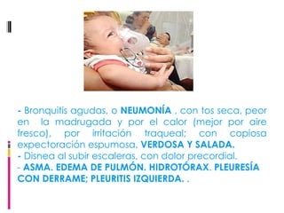 -  Bronquitis agudas, o  NEUMONÍA  , con tos seca, peor en  la madrugada y por el calor (mejor por aire fresco), por irritación traqueal; con copiosa expectoración espumosa,  VERDOSA Y SALADA. -  Disnea al subir escaleras, con dolor precordial. -  ASMA. EDEMA DE PULMÓN. HIDROTÓRAX .  PLEURESÍA CON DERRAME; PLEURITIS IZQUIERDA.  . 
