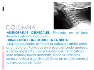 COLUMNA - ADENOPATÍAS CERVICALES.  Puntada en el lado derecho estando acostado.  -  TUMOR DURO E INDOLORO, EN LA NUCA.  -Crujidos cervicales al mover la cabeza. Latidos entre los omóplatos. Puntadas en el sacro estando sentado, o como golpeado, y no sabe cómo estar acostado, peor sentado hacia adelante. Tironeos lumbares como si tuviera algo vivo allí. Dolor en el cóxis como si hubiera caído sentado.. 