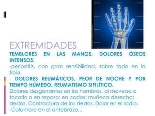 EXTREMIDADES TEMBLORES EN LAS MANOS. DOLORES ÓSEOS INTENSOS ;  -periostitis, con gran sensibilidad, sobre todo en la tibia. -  DOLORES REUMÁTICOS, PEOR DE NOCHE Y POR TIEMPO HÚMEDO. REUMATISMO SIFILÍTICO.   Dolores desgarrantes en los hombros, al moverse o tocarlo o en reposo; en codos; muñeca derecha; dedos. Contractura de los dedos. Dolor en el radio. -Calambre en el antebrazo... 