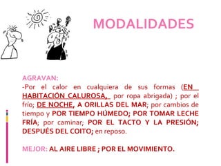 MODALIDADES   AGRAVAN:   -Por el calor en cualquiera de sus formas ( EN  HABITACIÓN CALUROSA,  por ropa abrigada) ; por el frío;  DE NOCHE , A ORILLAS DEL MAR ; por cambios de tiempo y  POR TIEMPO HÚMEDO; POR TOMAR LECHE FRÍA ; por caminar;  POR EL TACTO Y LA PRESIÓN; DESPUÉS DEL COITO;  en reposo.   MEJOR:  AL AIRE LIBRE ; POR EL MOVIMIENTO. 