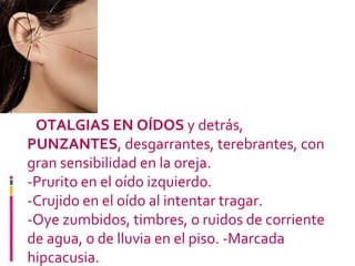 OIDOS -  OTALGIAS EN OÍDOS  y detrás,  PUNZANTES , desgarrantes, terebrantes, con gran sensibilidad en la oreja. -Prurito en el oído izquierdo.  -Crujido en el oído al intentar tragar.  -Oye zumbidos, timbres, o ruidos de corriente de agua, o de lluvia en el piso. -Marcada hipcacusia. 