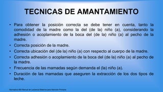 TECNICAS DE AMANTAMIENTO
• Para obtener la posición correcta se debe tener en cuenta, tanto la
comodidad de la madre como la del (de la) niño (a), considerando la
adhesión o acoplamiento de la boca del (de la) niño (a) al pecho de la
madre.
• Correcta posición de la madre.
• Correcta ubicación del (de la) niño (a) con respecto al cuerpo de la madre.
• Correcta adhesión o acoplamiento de la boca del (de la) niño (a) al pecho de
la madre.
• Frecuencia de las mamadas según demanda el (la) niño (a).
• Duración de las mamadas que aseguren la extracción de los dos tipos de
leche.
Normativa 060 Manual de Lactancia Materna para Atención Primaria
 