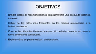 OBJETIVOS
• Brindar listado de recomendaciones para garantizar una adecuada lactancia
materna.
• Hablar de los mitos más frecuentes en las madres relacionadas a la
lactancia materna.
• Conocer las diferentes técnicas de extracción de leche humana, así como la
forma correcta de conservarla.
• Explicar cómo se puede realizar la relactación.
 