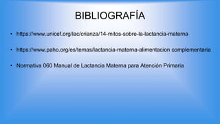 BIBLIOGRAFÍA
• https://www.unicef.org/lac/crianza/14-mitos-sobre-la-lactancia-materna
• https://www.paho.org/es/temas/lactancia-materna-alimentacion complementaria
• Normativa 060 Manual de Lactancia Materna para Atención Primaria
 
