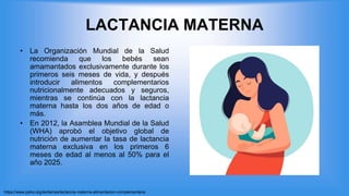 LACTANCIA MATERNA
• La Organización Mundial de la Salud
recomienda que los bebés sean
amamantados exclusivamente durante los
primeros seis meses de vida, y después
introducir alimentos complementarios
nutricionalmente adecuados y seguros,
mientras se continúa con la lactancia
materna hasta los dos años de edad o
más.
• En 2012, la Asamblea Mundial de la Salud
(WHA) aprobó el objetivo global de
nutrición de aumentar la tasa de lactancia
materna exclusiva en los primeros 6
meses de edad al menos al 50% para el
año 2025.
https://www.paho.org/es/temas/lactancia-materna-alimentacion-complementaria
 