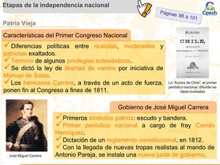 Patria Vieja
. Etapas de la independencia nacional
Gobierno de José Miguel Carrera
Primeros símbolos patrios: escudo y bandera.
Primer periódico nacional a cargo de fray Camilo
Henríquez.
Dictación de un reglamento constitucional, en 1812.
Con la llegada de nuevas tropas realistas al mando de
Antonio Pareja, se instala una nueva junta de gobierno.
Características del Primer Congreso Nacional
Diferencias políticas entre realistas, moderados y
patriotas exaltados.
Término de algunos privilegios eclesiásticos.
Se dictó la ley de libertad de vientre por iniciativa de
Manuel de Salas.
Los hermanos Carrera, a través de un acto de fuerza,
ponen fin al Congreso a fines de 1811.
 