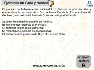 Ejercicio 08 Guía práctica
ALTERNATIV
A
CORRECTA
BHABILIDAD: COMPRENSIÓN
El proceso de Independencia nacional tuvo diversos actores sociales y
etapas durante su desarrollo. Con la formación de la Primera Junta de
Gobierno, los criollos del Reino de Chile vieron la posibilidad de
A) poner fin al dominio español en América.
B) implementar reformas económicas.
C) controlar el monopolio comercial.
D) restablecer el sistema de encomiendas.
E) reincorporar la provincia de Cuyo al Reino de Chile.
 