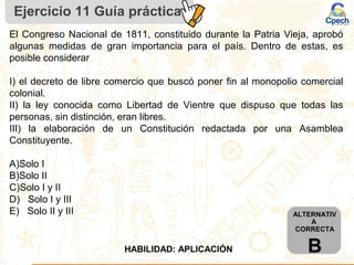 Ejercicio 11 Guía práctica
ALTERNATIV
A
CORRECTA
BHABILIDAD: APLICACIÓN
El Congreso Nacional de 1811, constituido durante la Patria Vieja, aprobó
algunas medidas de gran importancia para el país. Dentro de estas, es
posible considerar
I) el decreto de libre comercio que buscó poner fin al monopolio comercial
colonial.
II) la ley conocida como Libertad de Vientre que dispuso que todas las
personas, sin distinción, eran libres.
III) la elaboración de un Constitución redactada por una Asamblea
Constituyente.
A)Solo I
B)Solo II
C)Solo I y II
D) Solo I y III
E) Solo II y III
 