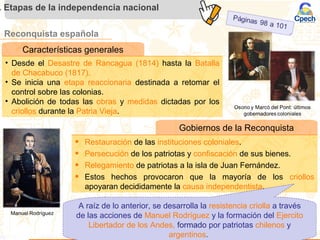 Reconquista española
. Etapas de la independencia nacional
Características generales
• Desde el Desastre de Rancagua (1814) hasta la Batalla
de Chacabuco (1817).
• Se inicia una etapa reaccionaria destinada a retomar el
control sobre las colonias.
• Abolición de todas las obras y medidas dictadas por los
criollos durante la Patria Vieja.
Gobiernos de la Reconquista
• Restauración de las instituciones coloniales.
• Persecución de los patriotas y confiscación de sus bienes.
• Relegamiento de patriotas a la isla de Juan Fernández.
• Estos hechos provocaron que la mayoría de los criollos
apoyaran decididamente la causa independentista.
A raíz de lo anterior, se desarrolla la resistencia criolla a través
de las acciones de Manuel Rodríguez y la formación del Ejercito
Libertador de los Andes, formado por patriotas chilenos y
argentinos.
 