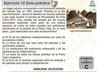 Ejercicio 12 Guía práctica
La imagen adjunta corresponde a una ilustración realizada
por Claudio Gay en 1832, llamada “Presidio en la Isla
Juan Fernández”, alusiva al destierro de muchos patriotas
a ese lugar durante el período de Reconquista de Chile
(1814-1817). Esta medida fue tomada por las nuevas
autoridades españolas como parte de una política
represiva en contra de todos aquellos que participaron
activamente en el periodo de la Patria Vieja. En el corto
plazo, ¿qué repercusión tuvo este acontecimiento?
A) El fin de los esfuerzos independentistas por parte de
los patriotas criollos.
B) La firma de una paz total entre los patriotas y las
autoridades realistas.
C) La masificación del sentimiento antiespañol y de las
aspiraciones de independencia.
D) La huida de todos los líderes patriotas de la Patria
Vieja a Argentina.
E) La firma de un acuerdo negociado entre los realistas y
los patriotas para otorgar la independencia.
www.memoriachilena.cl
HABILIDAD: APLICACIÓN
ALTERNATIV
A
CORRECTA
C
 