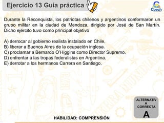 Ejercicio 13 Guía práctica
ALTERNATIV
A
CORRECTA
AHABILIDAD: COMPRENSIÓN
Durante la Reconquista, los patriotas chilenos y argentinos conformaron un
grupo militar en la ciudad de Mendoza, dirigido por José de San Martín.
Dicho ejército tuvo como principal objetivo
A) derrocar al gobierno realista instalado en Chile.
B) liberar a Buenos Aires de la ocupación inglesa.
C) proclamar a Bernardo O’Higgins como Director Supremo.
D) enfrentar a las tropas federalistas en Argentina.
E) derrotar a los hermanos Carrera en Santiago.
 