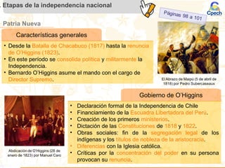 Patria Nueva
. Etapas de la independencia nacional
Gobierno de O’Higgins
• Declaración formal de la Independencia de Chile
• Financiamiento de la Escuadra Libertadora del Perú.
• Creación de los primeros ministerios.
• Dictación de las Constituciones de 1818 y 1822.
• Obras sociales: fin de la segregación legal de los
indígenas y los títulos de nobleza de la aristocracia.
• Diferencias con la Iglesia católica.
• Críticas por la concentración del poder en su persona
provocan su renuncia.
Características generales
• Desde la Batalla de Chacabuco (1817) hasta la renuncia
de O’Higgins (1823).
• En este período se consolida política y militarmente la
Independencia.
• Bernardo O’Higgins asume el mando con el cargo de
Director Supremo.
 