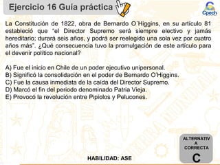 Ejercicio 16 Guía práctica
ALTERNATIV
A
CORRECTA
CHABILIDAD: ASE
La Constitución de 1822, obra de Bernardo O´Higgins, en su artículo 81
estableció que “el Director Supremo será siempre electivo y jamás
hereditario; durará seis años, y podrá ser reelegido una sola vez por cuatro
años más”. ¿Qué consecuencia tuvo la promulgación de este artículo para
el devenir político nacional?
A) Fue el inicio en Chile de un poder ejecutivo unipersonal.
B) Significó la consolidación en el poder de Bernardo O’Higgins.
C) Fue la causa inmediata de la caída del Director Supremo.
D) Marcó el fin del periodo denominado Patria Vieja.
E) Provocó la revolución entre Pipiolos y Pelucones.
 