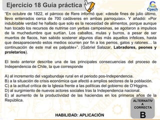 Ejercicio 18 Guía práctica
ALTERNATIV
A
CORRECTA
BHABILIDAD: APLICACIÓN
“En octubre de 1822, el párroco de Rere informó que: «desde fines de julio último,
llevo enterrados cerca de 700 cadáveres en ambas parroquias». Y añadió: «Por
indubitable verdad he hallado que solo es la necesidad de alimentos, porque aunque
han tocado los recursos de nutrirse con yerbas campesinas, se agotaron a impulsos
de la muchedumbre que surtían. Los caballos, mulas y burros, a pesar de ser
muertos de flacos, han sabido sostener algunos días más aquellos infelices, hasta
que desapareciendo estos medios ocurren por fin a los perros, gatos y ratones… la
continuación de este mal es palpable»”. (Gabriel Salazar, Labradores, peones y
proletarios).
El texto anterior describe una de las principales consecuencias del proceso de
Independencia de Chile, la que corresponde
A) al incremento del vagabundaje rural en el periodo pos-Independencia.
B) a la situación de crisis económica que afectó a amplios sectores de la población.
C) a la actitud crítica de la Iglesia frente a las políticas del gobierno de O’Higgins.
D) al surgimiento de nuevos actores sociales tras la Independencia nacional.
E) al aumento de la productividad de las haciendas en los primeros años de la
República.
 