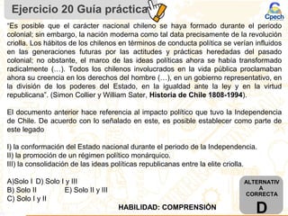 “Es posible que el carácter nacional chileno se haya formado durante el periodo
colonial; sin embargo, la nación moderna como tal data precisamente de la revolución
criolla. Los hábitos de los chilenos en términos de conducta política se verían influidos
en las generaciones futuras por las actitudes y prácticas heredadas del pasado
colonial; no obstante, el marco de las ideas políticas ahora se había transformado
radicalmente (…). Todos los chilenos involucrados en la vida pública proclamaban
ahora su creencia en los derechos del hombre (…), en un gobierno representativo, en
la división de los poderes del Estado, en la igualdad ante la ley y en la virtud
republicana”. (Simon Collier y William Sater, Historia de Chile 1808-1994).
El documento anterior hace referencia al impacto político que tuvo la Independencia
de Chile. De acuerdo con lo señalado en este, es posible establecer como parte de
este legado
I) la conformación del Estado nacional durante el periodo de la Independencia.
II) la promoción de un régimen político monárquico.
III) la consolidación de las ideas políticas republicanas entre la elite criolla.
A)Solo I D) Solo I y III
B) Solo II E) Solo II y III
C) Solo I y II
Ejercicio 20 Guía práctica
ALTERNATIV
A
CORRECTA
DHABILIDAD: COMPRENSIÓN
 