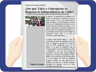 Viernes, 22 de enero de 2016
¿Por qué Talca y Concepción se
disputan la Independencia de Chile?
El pasado 3 de septiembre fue aprobado en la
Cámara de Diputados el proyecto de ley que
declara feriado el día 12 de febrero para la
región del Maule, en conmemoración a la firma
del Acta de la Independencia de Chile y en los
próximos días será votado por el Senado (…) La
posible proclamación del proyecto despertó el
rechazo total de historiadores penquistas y de
las autoridades de la región como el alcalde de
Concepción, Álvaro Ortiz y el edil de
Talcahuano, Gastón Saavedra (…).
El escritor Jorge Baradit asegura (…) que "la
Constitución se redacta en Santiago, se envía a
Talca y O’Higgins la aprueba ahí a fines de
enero de 1818". Asegurando que el 12 de
febrero no es fecha de celebración para la
ciudad penquista. El acta fue aprobada en Talca
y proclamada a viva voz en la plaza de
Concepción. Por otro parte, Sergio Villalobos
asegura que "el feriado le corresponde a Talca"
debido a que el juramento se hizo en esa ciudad
el 12 de febrero de 1818 por Bernardo
O’Higgins, mientras que ese mismo día en
Santiago fue jurada por el Director Supremo
subrogante de Santiago, Luis de la Cruz
Goyeneche, ese mismo día.
Fuente: La Tercera
 