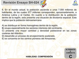 Revisión Ensayo SH-024
6. En el mundo actual, la población asciende a unos 7.000 millones de
habitantes, de los cuales 577 millones corresponden, aproximadamente, a
América Latina y el Caribe. En cuanto a la distribución de la población
dentro de la región, esta presenta una situación de dicotomía espacial. Esto
implica que la población latinoamericana
A) se distribuye en forma homogénea dentro de la región.
B) ocupa especialmente los sectores interiores del continente.
C) presenta una mayor cantidad y densidad poblacional en las zonas
costeras del Atlántico.
D) desarrolla un proceso de envejecimiento acelerado.
E) se concentra en los centros pioneros del Amazonas.
ALTERNATIV
A
CORRECTA
CHABILIDAD: COMPRENSIÓN
 