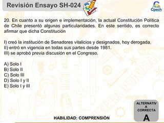 Revisión Ensayo SH-024
20. En cuanto a su origen e implementación, la actual Constitución Política
de Chile presentó algunas particularidades. En este sentido, es correcto
afirmar que dicha Constitución
I) creó la institución de Senadores vitalicios y designados, hoy derogada.
II) entró en vigencia en todas sus partes desde 1981.
III) se aprobó previa discusión en el Congreso.
A) Solo I
B) Solo II
C) Solo III
D) Solo I y II
E) Solo I y III
ALTERNATIV
A
CORRECTA
AHABILIDAD: COMPRENSIÓN
 