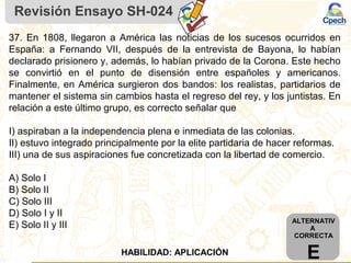 Revisión Ensayo SH-024
37. En 1808, llegaron a América las noticias de los sucesos ocurridos en
España: a Fernando VII, después de la entrevista de Bayona, lo habían
declarado prisionero y, además, lo habían privado de la Corona. Este hecho
se convirtió en el punto de disensión entre españoles y americanos.
Finalmente, en América surgieron dos bandos: los realistas, partidarios de
mantener el sistema sin cambios hasta el regreso del rey, y los juntistas. En
relación a este último grupo, es correcto señalar que
I) aspiraban a la independencia plena e inmediata de las colonias.
II) estuvo integrado principalmente por la elite partidaria de hacer reformas.
III) una de sus aspiraciones fue concretizada con la libertad de comercio.
A) Solo I
B) Solo II
C) Solo III
D) Solo I y II
E) Solo II y III ALTERNATIV
A
CORRECTA
EHABILIDAD: APLICACIÓN
 