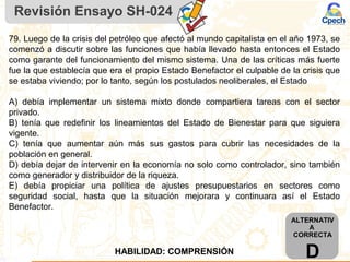 Revisión Ensayo SH-024
ALTERNATIV
A
CORRECTA
DHABILIDAD: COMPRENSIÓN
79. Luego de la crisis del petróleo que afectó al mundo capitalista en el año 1973, se
comenzó a discutir sobre las funciones que había llevado hasta entonces el Estado
como garante del funcionamiento del mismo sistema. Una de las críticas más fuerte
fue la que establecía que era el propio Estado Benefactor el culpable de la crisis que
se estaba viviendo; por lo tanto, según los postulados neoliberales, el Estado
A) debía implementar un sistema mixto donde compartiera tareas con el sector
privado.
B) tenía que redefinir los lineamientos del Estado de Bienestar para que siguiera
vigente.
C) tenía que aumentar aún más sus gastos para cubrir las necesidades de la
población en general.
D) debía dejar de intervenir en la economía no solo como controlador, sino también
como generador y distribuidor de la riqueza.
E) debía propiciar una política de ajustes presupuestarios en sectores como
seguridad social, hasta que la situación mejorara y continuara así el Estado
Benefactor.
 