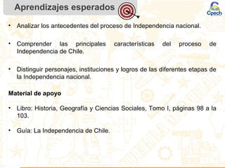 Aprendizajes esperados
• Analizar los antecedentes del proceso de Independencia nacional.
• Comprender las principales características del proceso de
Independencia de Chile.
• Distinguir personajes, instituciones y logros de las diferentes etapas de
la Independencia nacional.
Material de apoyo
• Libro: Historia, Geografía y Ciencias Sociales, Tomo I, páginas 98 a la
103.
• Guía: La Independencia de Chile.
 