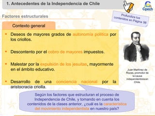 1. Antecedentes de la Independencia de Chile
Factores estructurales
• Deseos de mayores grados de autonomía política por
los criollos.
• Descontento por el cobro de mayores impuestos.
• Malestar por la expulsión de los jesuitas, mayormente
en el ámbito educativo.
• Desarrollo de una conciencia nacional por la
aristocracia criolla.
Contexto general
Según los factores que estructuran el proceso de
Independencia de Chile, y tomando en cuenta los
contenidos de la clases anterior, ¿cuál es la característica
del movimiento independentista en nuestro país?
 