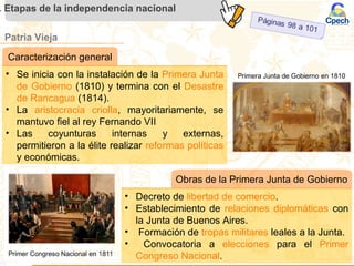 Patria Vieja
. Etapas de la independencia nacional
Caracterización general
• Se inicia con la instalación de la Primera Junta
de Gobierno (1810) y termina con el Desastre
de Rancagua (1814).
• La aristocracia criolla, mayoritariamente, se
mantuvo fiel al rey Fernando VII
• Las coyunturas internas y externas,
permitieron a la élite realizar reformas políticas
y económicas.
Obras de la Primera Junta de Gobierno
• Decreto de libertad de comercio.
• Establecimiento de relaciones diplomáticas con
la Junta de Buenos Aires.
• Formación de tropas militares leales a la Junta.
• Convocatoria a elecciones para el Primer
Congreso Nacional.
 