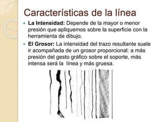 Características de la línea
La Intensidad: Depende de la mayor o menor
presión que apliquemos sobre la superficie con la
herramienta de dibujo.
El Grosor: La intensidad del trazo resultante suele
ir acompañada de un grosor proporcional: a más
presión del gesto gráfico sobre el soporte, más
intensa será la línea y más gruesa.