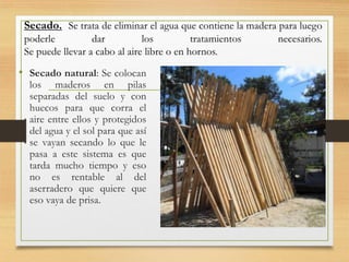 Secado. Se trata de eliminar el agua que contiene la madera para luego
poderle dar los tratamientos necesarios.
Se puede llevar a cabo al aire libre o en hornos.
• Secado natural: Se colocan
los maderos en pilas
separadas del suelo y con
huecos para que corra el
aire entre ellos y protegidos
del agua y el sol para que así
se vayan secando lo que le
pasa a este sistema es que
tarda mucho tiempo y eso
no es rentable al del
aserradero que quiere que
eso vaya de prisa.
 