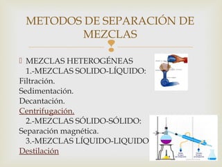 METODOS DE SEPARACIÓN DE 
MEZCLAS 
 
 MEZCLAS HETEROGÉNEAS 
1.-MEZCLAS SOLIDO-LÍQUIDO: 
Filtración. 
Sedimentación. 
Decantación. 
Centrifugación. 
2.-MEZCLAS SÓLIDO-SÓLIDO: 
Separación magnética. 
3.-MEZCLAS LÍQUIDO-LIQUIDO 
Destilación 
 
