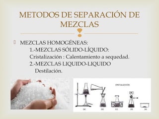 METODOS DE SEPARACIÓN DE 
MEZCLAS 
 
 MEZCLAS HOMOGÉNEAS: 
1.-MEZCLAS SÓLIDO-LÍQUIDO: 
Cristalización : Calentamiento a sequedad. 
2.-MEZCLAS LIQUIDO-LIQUIDO 
Destilación. 
 