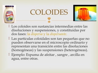 COLOIDES 
 
 Los coloides son sustancias intermedias entre las 
disoluciones y suspensiones, y constituidas por 
dos fases: la dispersa y la dispersante. 
 Las partículas coloidales son tan pequeñas que no 
pueden observarse en el microscopio ordinario y 
representan una transición entre las disoluciones 
(homogéneas) y las suspensiones (heterogéneas). 
 Ejemplo: Espuma de afeitar , sangre , arcilla en 
agua, entre otras. 
 