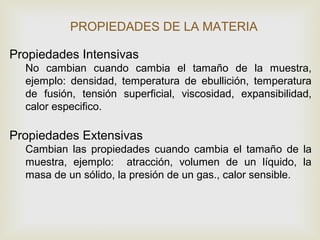PROPIEDADES DE LA MATERIA 
Propiedades Intensivas 
No cambian cuando cambia el tamaño de la muestra, 
ejemplo: densidad, temperatura de ebullición, temperatura 
de fusión, tensión superficial, viscosidad, expansibilidad, 
calor especifico. 
Propiedades Extensivas 
Cambian las propiedades cuando cambia el tamaño de la 
muestra, ejemplo: atracción, volumen de un líquido, la 
masa de un sólido, la presión de un gas., calor sensible. 
 