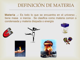DEFINICIÓN DE MATERIA 
Materia .- Es todo lo que se encuentra en el universo , 
tiene masa e inercia . Se clasifica como materia común o 
condensada y materia disipada o energía 
 