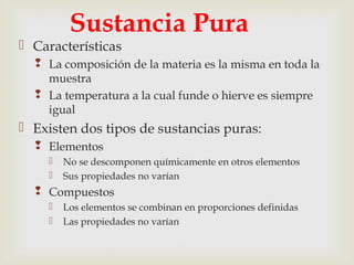 Sustancia Pura 
 Características 
 La composición de la materia es la misma en toda la 
muestra 
 La temperatura a la cual funde o hierve es siempre 
igual 
 Existen dos tipos de sustancias puras: 
 Elementos 
 No se descomponen químicamente en otros elementos 
 Sus propiedades no varían 
 Compuestos 
 Los elementos se combinan en proporciones definidas 
 Las propiedades no varían 
 