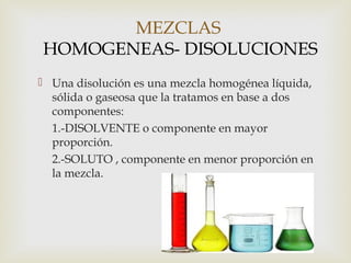 MEZCLAS 
HOMOGENEAS- DISOLUCIONES 
 Una disolución es una mezcla homogénea líquida, 
sólida o gaseosa que la tratamos en base a dos 
componentes: 
1.-DISOLVENTE o componente en mayor 
proporción. 
2.-SOLUTO , componente en menor proporción en 
la mezcla. 
 