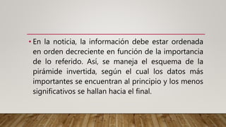 • En la noticia, la información debe estar ordenada
en orden decreciente en función de la importancia
de lo referido. Así, se maneja el esquema de la
pirámide invertida, según el cual los datos más
importantes se encuentran al principio y los menos
significativos se hallan hacia el final.
 