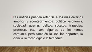 • Las noticias pueden referirse a los más diversos
ámbitos y acontecimientos: política, economía,
sociedad, guerras, delitos, sucesos, tragedias,
protestas, etc., son algunos de los temas
comunes, pero también lo son los deportes, la
ciencia, la tecnología o la farándula.
 