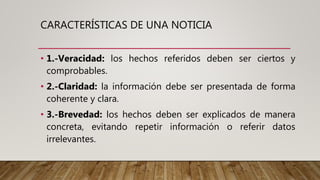 CARACTERÍSTICAS DE UNA NOTICIA
• 1.-Veracidad: los hechos referidos deben ser ciertos y
comprobables.
• 2.-Claridad: la información debe ser presentada de forma
coherente y clara.
• 3.-Brevedad: los hechos deben ser explicados de manera
concreta, evitando repetir información o referir datos
irrelevantes.
 