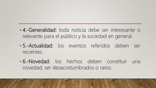 • 4.-Generalidad: toda noticia debe ser interesante o
relevante para el público y la sociedad en general.
• 5.-Actualidad: los eventos referidos deben ser
recientes.
• 6.-Novedad: los hechos deben constituir una
novedad, ser desacostumbrados o raros.
 