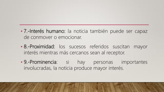 • 7.-Interés humano: la noticia también puede ser capaz
de conmover o emocionar.
• 8.-Proximidad: los sucesos referidos suscitan mayor
interés mientras más cercanos sean al receptor.
• 9.-Prominencia: si hay personas importantes
involucradas, la noticia produce mayor interés.
 