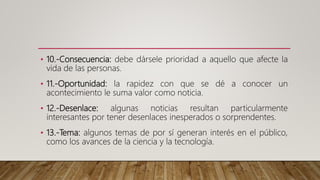 • 10.-Consecuencia: debe dársele prioridad a aquello que afecte la
vida de las personas.
• 11.-Oportunidad: la rapidez con que se dé a conocer un
acontecimiento le suma valor como noticia.
• 12.-Desenlace: algunas noticias resultan particularmente
interesantes por tener desenlaces inesperados o sorprendentes.
• 13.-Tema: algunos temas de por sí generan interés en el público,
como los avances de la ciencia y la tecnología.
 