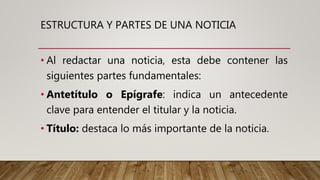 ESTRUCTURA Y PARTES DE UNA NOTICIA
• Al redactar una noticia, esta debe contener las
siguientes partes fundamentales:
• Antetítulo o Epígrafe: indica un antecedente
clave para entender el titular y la noticia.
• Título: destaca lo más importante de la noticia.
 
