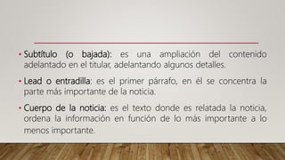 • Subtítulo (o bajada): es una ampliación del contenido
adelantado en el titular, adelantando algunos detalles.
• Lead o entradilla: es el primer párrafo, en él se concentra la
parte más importante de la noticia.
• Cuerpo de la noticia: es el texto donde es relatada la noticia,
ordena la información en función de lo más importante a lo
menos importante.
 